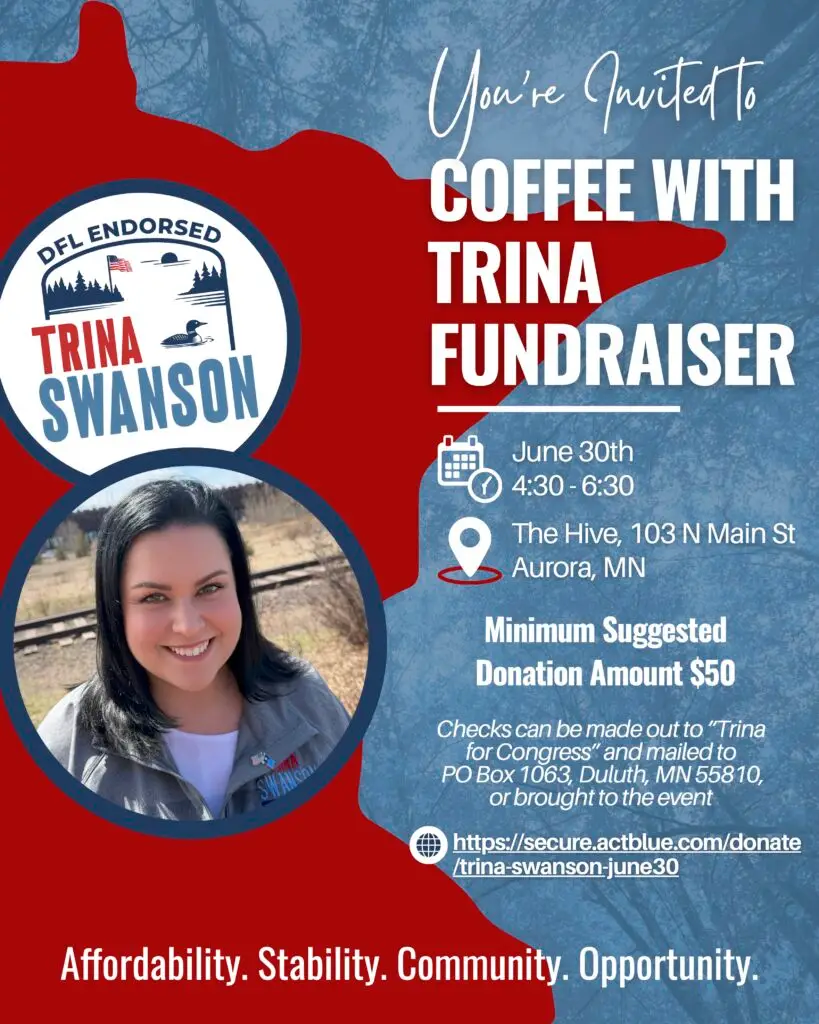 Invitation says: You're invited to coffee with Trina fundraiser, June 30th at the Hive in Aurora, MN. Minimum suggested donation amount is $50. Checks can be made out to "Trina for Congress" add mailed to PO BOX 1063 Duluth MN or brought to the event. Includes a phtoto of Trina in front of the state if MN outline and the words Affordability. Stability. Community. Opportunity.