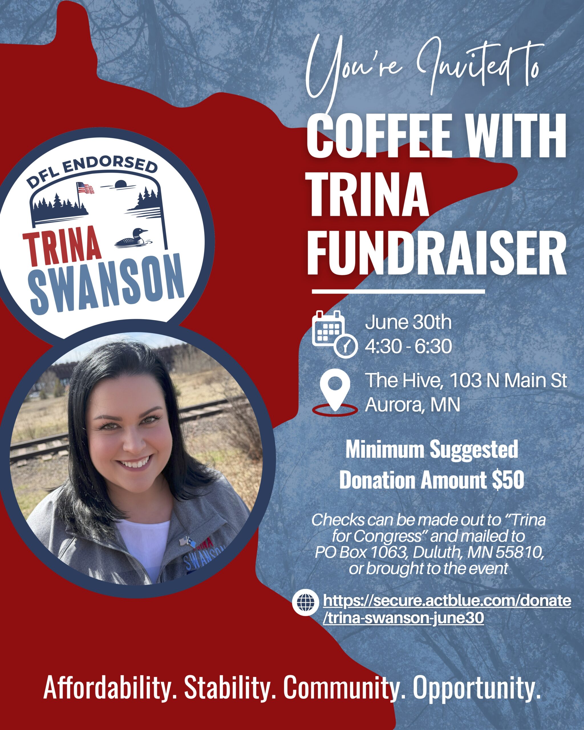 Invitation says: You're invited to coffee with Trina fundraiser, June 30th at the Hive in Aurora, MN. Minimum suggested donation amount is $50. Checks can be made out to "Trina for Congress" add mailed to PO BOX 1063 Duluth MN or brought to the event. Includes a phtoto of Trina in front of the state if MN outline and the words Affordability. Stability. Community. Opportunity.