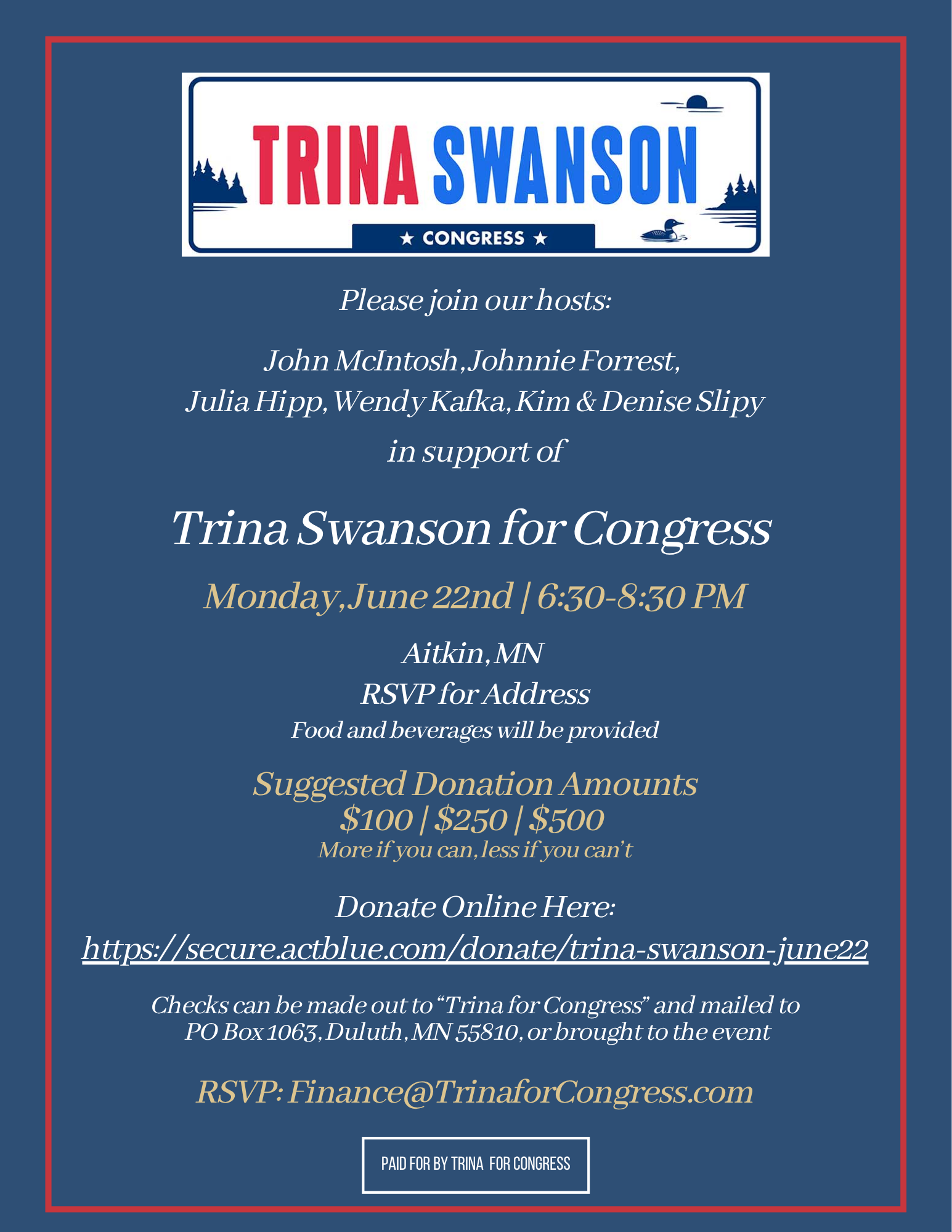 Blue Invitation to a fundraiser for Trina Swanson. "Please join our hosts: John McIntosh, Johnnie Forrest, Julia Hipp, Wendy Kafka, Kin & Denise Slipy in support of Trina Swanson For Congress. Monday June 22nd 6:30 - 8:30PM. Aitkin, MN. RSVP for Address. Food and beverages will be provided. Suggested Donation amounts $100, $250, $500 more if you can, less if you can't. Link provided for donations. Checks can be made out to Trina for Congress and mailed to PO Box 1063 Duluth MN 55810 or brought to the event. RSVP: Finance@trinaforcongress.com Paid for by Trina For Congress